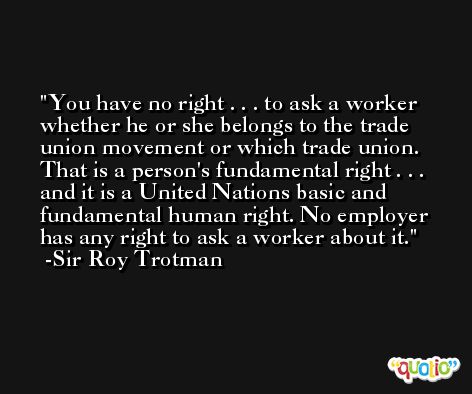 You have no right . . . to ask a worker whether he or she belongs to the trade union movement or which trade union. That is a person's fundamental right . . . and it is a United Nations basic and fundamental human right. No employer has any right to ask a worker about it. -Sir Roy Trotman
