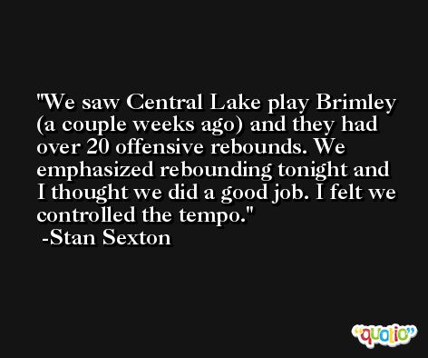 We saw Central Lake play Brimley (a couple weeks ago) and they had over 20 offensive rebounds. We emphasized rebounding tonight and I thought we did a good job. I felt we controlled the tempo. -Stan Sexton