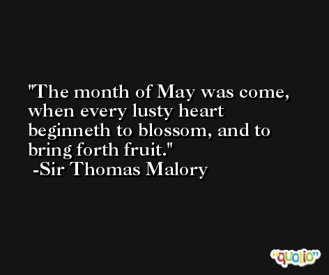 The month of May was come, when every lusty heart beginneth to blossom, and to bring forth fruit. -Sir Thomas Malory