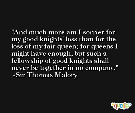 And much more am I sorrier for my good knights' loss than for the loss of my fair queen; for queens I might have enough, but such a fellowship of good knights shall never be together in no company. -Sir Thomas Malory