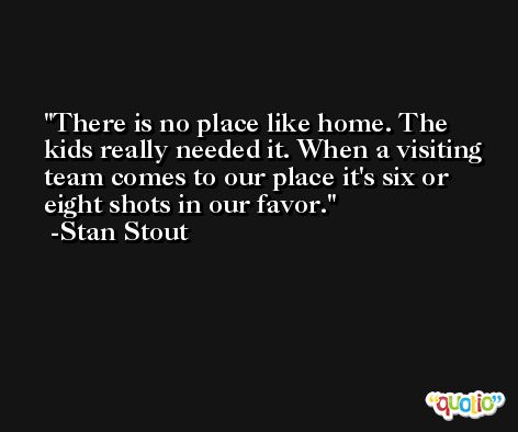 There is no place like home. The kids really needed it. When a visiting team comes to our place it's six or eight shots in our favor. -Stan Stout