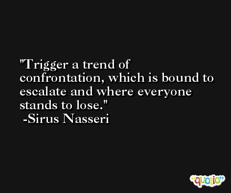 Trigger a trend of confrontation, which is bound to escalate and where everyone stands to lose. -Sirus Nasseri