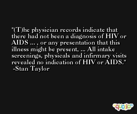 (T)he physician records indicate that there had not been a diagnosis of HIV or AIDS ... , or any presentation that this illness might be present, ... All intake screenings, physicals and infirmary visits revealed no indication of HIV or AIDS. -Stan Taylor