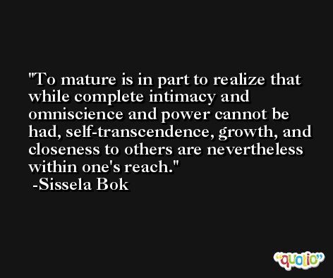To mature is in part to realize that while complete intimacy and omniscience and power cannot be had, self-transcendence, growth, and closeness to others are nevertheless within one's reach. -Sissela Bok