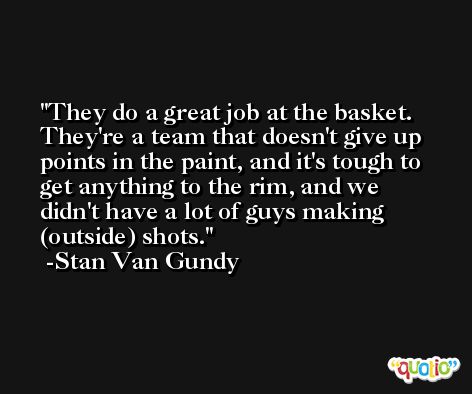 They do a great job at the basket. They're a team that doesn't give up points in the paint, and it's tough to get anything to the rim, and we didn't have a lot of guys making (outside) shots. -Stan Van Gundy