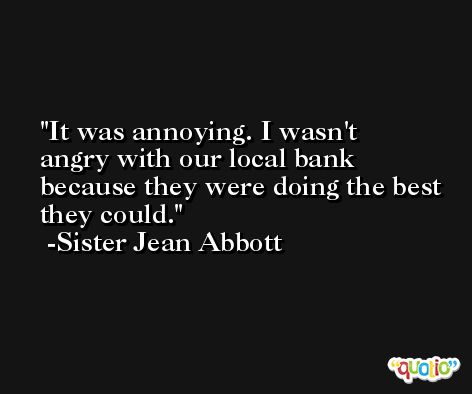 It was annoying. I wasn't angry with our local bank because they were doing the best they could. -Sister Jean Abbott