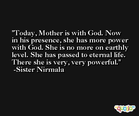 Today, Mother is with God. Now in his presence, she has more power with God. She is no more on earthly level. She has passed to eternal life. There she is very, very powerful. -Sister Nirmala
