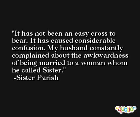 It has not been an easy cross to bear. It has caused considerable confusion. My husband constantly complained about the awkwardness of being married to a woman whom he called Sister. -Sister Parish