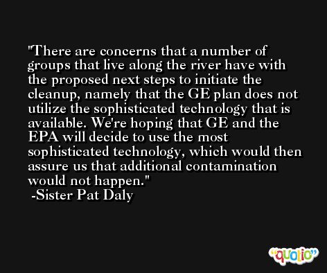There are concerns that a number of groups that live along the river have with the proposed next steps to initiate the cleanup, namely that the GE plan does not utilize the sophisticated technology that is available. We're hoping that GE and the EPA will decide to use the most sophisticated technology, which would then assure us that additional contamination would not happen. -Sister Pat Daly
