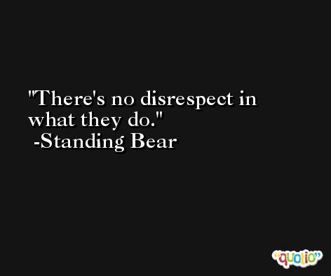 There's no disrespect in what they do. -Standing Bear