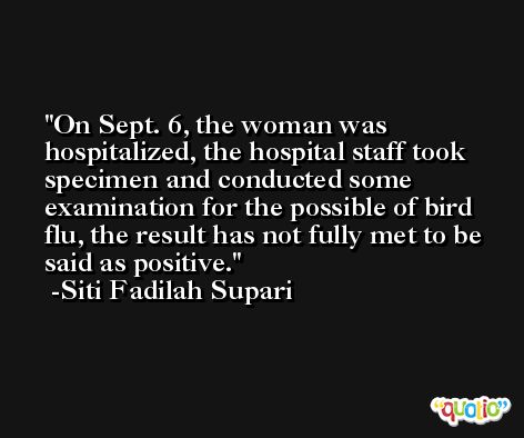 On Sept. 6, the woman was hospitalized, the hospital staff took specimen and conducted some examination for the possible of bird flu, the result has not fully met to be said as positive. -Siti Fadilah Supari