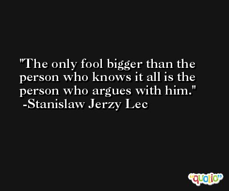 The only fool bigger than the person who knows it all is the person who argues with him. -Stanislaw Jerzy Lec