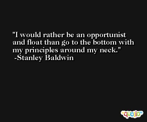 I would rather be an opportunist and float than go to the bottom with my principles around my neck. -Stanley Baldwin