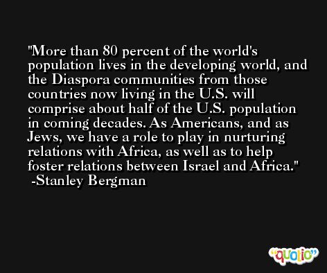 More than 80 percent of the world's population lives in the developing world, and the Diaspora communities from those countries now living in the U.S. will comprise about half of the U.S. population in coming decades. As Americans, and as Jews, we have a role to play in nurturing relations with Africa, as well as to help foster relations between Israel and Africa. -Stanley Bergman