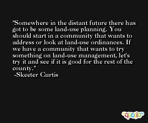 Somewhere in the distant future there has got to be some land-use planning. You should start in a community that wants to address or look at land-use ordinances. If we have a community that wants to try something on land-use management, let's try it and see if it is good for the rest of the county. -Skeeter Curtis