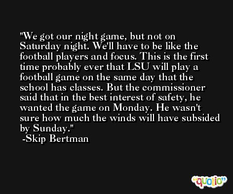 We got our night game, but not on Saturday night. We'll have to be like the football players and focus. This is the first time probably ever that LSU will play a football game on the same day that the school has classes. But the commissioner said that in the best interest of safety, he wanted the game on Monday. He wasn't sure how much the winds will have subsided by Sunday. -Skip Bertman