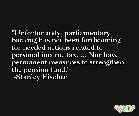 Unfortunately, parliamentary backing has not been forthcoming for needed actions related to personal income tax, ... Nor have permanent measures to strengthen the pension fund. -Stanley Fischer