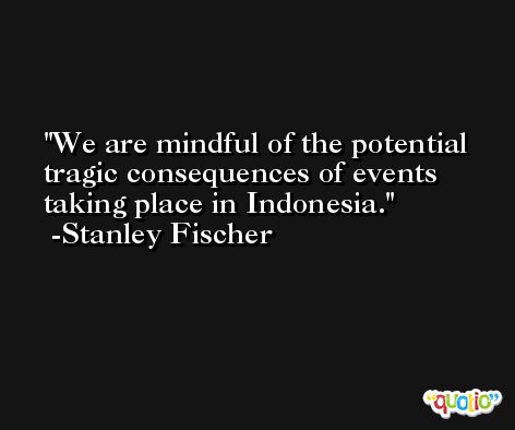 We are mindful of the potential tragic consequences of events taking place in Indonesia. -Stanley Fischer