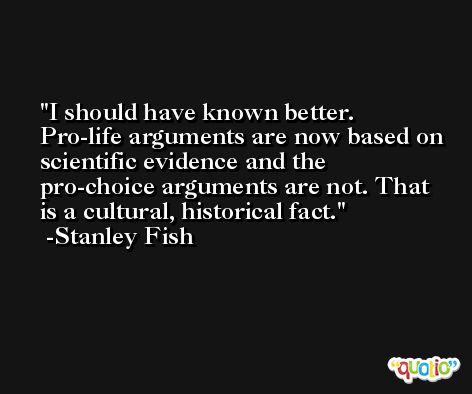 I should have known better. Pro-life arguments are now based on scientific evidence and the pro-choice arguments are not. That is a cultural, historical fact. -Stanley Fish