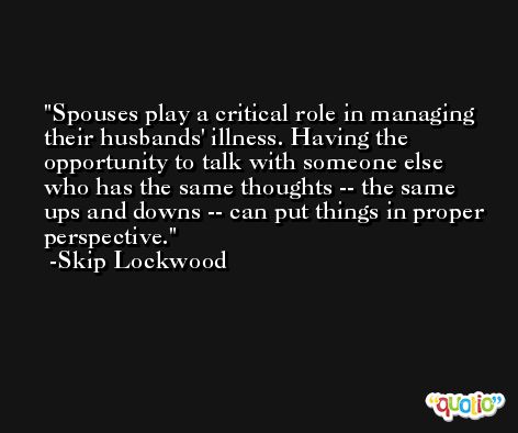 Spouses play a critical role in managing their husbands' illness. Having the opportunity to talk with someone else who has the same thoughts -- the same ups and downs -- can put things in proper perspective. -Skip Lockwood