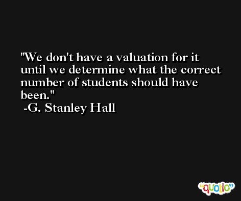 We don't have a valuation for it until we determine what the correct number of students should have been. -G. Stanley Hall