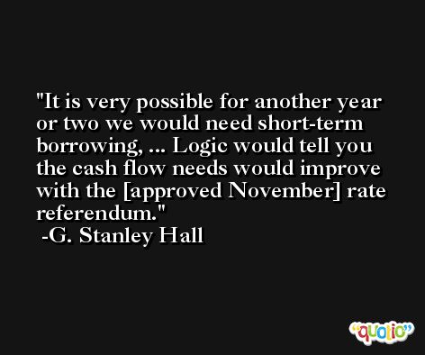 It is very possible for another year or two we would need short-term borrowing, ... Logic would tell you the cash flow needs would improve with the [approved November] rate referendum. -G. Stanley Hall
