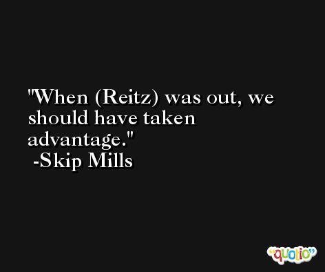 When (Reitz) was out, we should have taken advantage. -Skip Mills