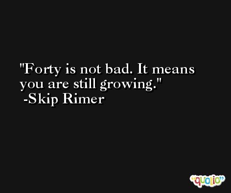 Forty is not bad. It means you are still growing. -Skip Rimer
