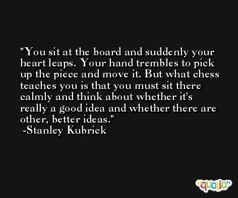 You sit at the board and suddenly your heart leaps. Your hand trembles to pick up the piece and move it. But what chess teaches you is that you must sit there calmly and think about whether it's really a good idea and whether there are other, better ideas. -Stanley Kubrick