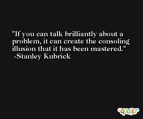 If you can talk brilliantly about a problem, it can create the consoling illusion that it has been mastered. -Stanley Kubrick