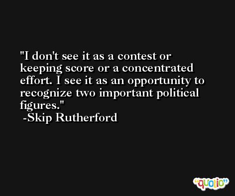 I don't see it as a contest or keeping score or a concentrated effort. I see it as an opportunity to recognize two important political figures. -Skip Rutherford