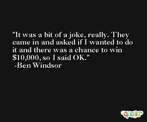 It was a bit of a joke, really. They came in and asked if I wanted to do it and there was a chance to win $10,000, so I said OK. -Ben Windsor