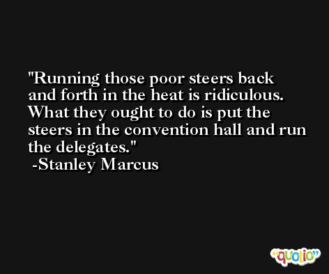 Running those poor steers back and forth in the heat is ridiculous. What they ought to do is put the steers in the convention hall and run the delegates. -Stanley Marcus