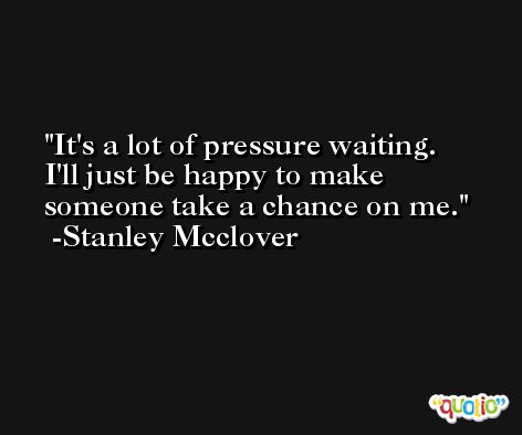 It's a lot of pressure waiting. I'll just be happy to make someone take a chance on me. -Stanley Mcclover