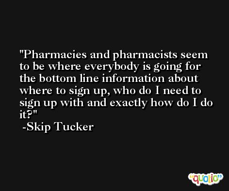 Pharmacies and pharmacists seem to be where everybody is going for the bottom line information about where to sign up, who do I need to sign up with and exactly how do I do it? -Skip Tucker