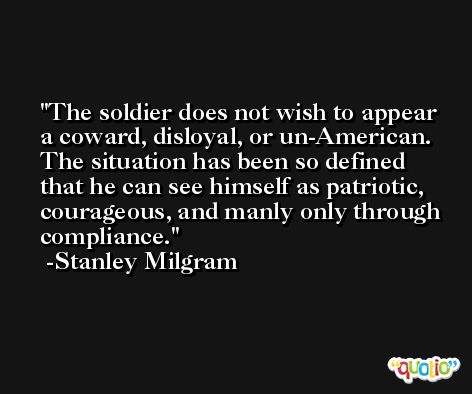 The soldier does not wish to appear a coward, disloyal, or un-American. The situation has been so defined that he can see himself as patriotic, courageous, and manly only through compliance. -Stanley Milgram
