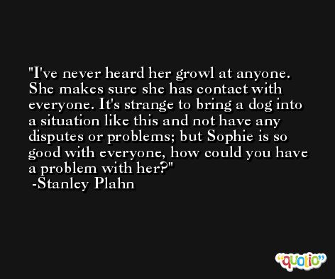 I've never heard her growl at anyone. She makes sure she has contact with everyone. It's strange to bring a dog into a situation like this and not have any disputes or problems; but Sophie is so good with everyone, how could you have a problem with her? -Stanley Plahn