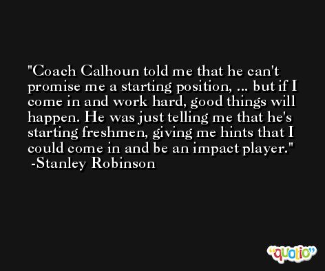 Coach Calhoun told me that he can't promise me a starting position, ... but if I come in and work hard, good things will happen. He was just telling me that he's starting freshmen, giving me hints that I could come in and be an impact player. -Stanley Robinson
