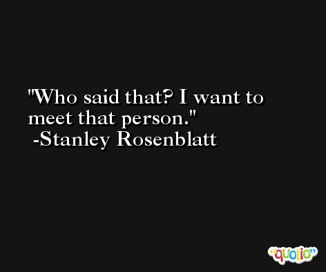 Who said that? I want to meet that person. -Stanley Rosenblatt