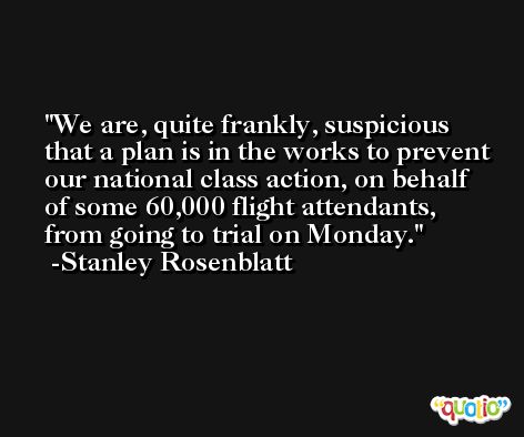 We are, quite frankly, suspicious that a plan is in the works to prevent our national class action, on behalf of some 60,000 flight attendants, from going to trial on Monday. -Stanley Rosenblatt