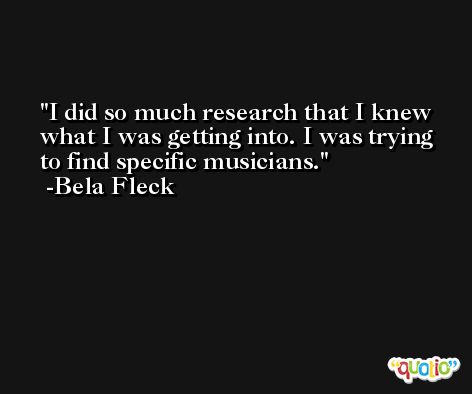 I did so much research that I knew what I was getting into. I was trying to find specific musicians. -Bela Fleck