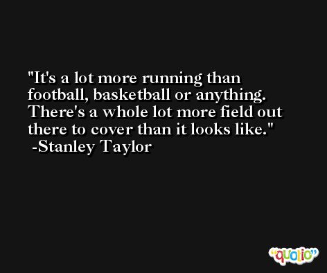 It's a lot more running than football, basketball or anything. There's a whole lot more field out there to cover than it looks like. -Stanley Taylor