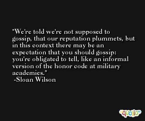 We're told we're not supposed to gossip, that our reputation plummets, but in this context there may be an expectation that you should gossip: you're obligated to tell, like an informal version of the honor code at military academies. -Sloan Wilson