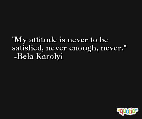 My attitude is never to be satisfied, never enough, never. -Bela Karolyi