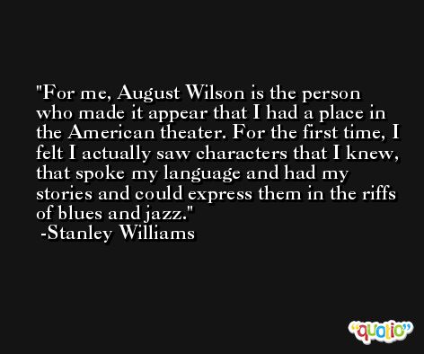 For me, August Wilson is the person who made it appear that I had a place in the American theater. For the first time, I felt I actually saw characters that I knew, that spoke my language and had my stories and could express them in the riffs of blues and jazz. -Stanley Williams