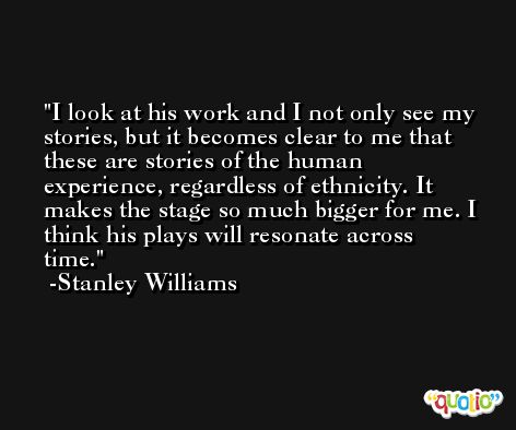 I look at his work and I not only see my stories, but it becomes clear to me that these are stories of the human experience, regardless of ethnicity. It makes the stage so much bigger for me. I think his plays will resonate across time. -Stanley Williams