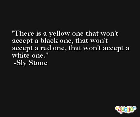 There is a yellow one that won't accept a black one, that won't accept a red one, that won't accept a white one. -Sly Stone