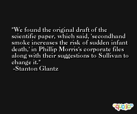 We found the original draft of the scientific paper, which said, 'secondhand smoke increases the risk of sudden infant death,' in Phillip Morris's corporate files along with their suggestions to Sullivan to change it. -Stanton Glantz