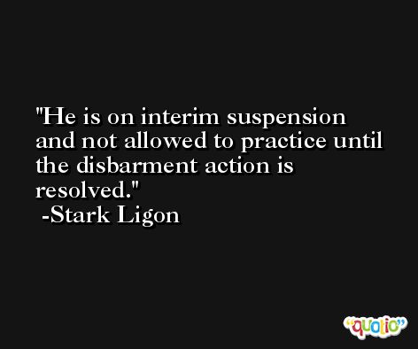 He is on interim suspension and not allowed to practice until the disbarment action is resolved. -Stark Ligon
