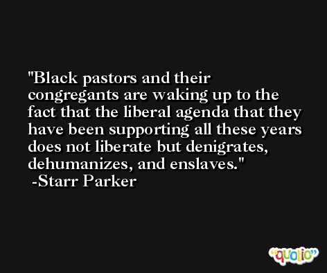 Black pastors and their congregants are waking up to the fact that the liberal agenda that they have been supporting all these years does not liberate but denigrates, dehumanizes, and enslaves. -Starr Parker